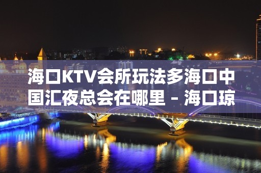 海口KTV会所玩法多海口中国汇夜总会在哪里 – 海口琼山国兴KTV排名大全