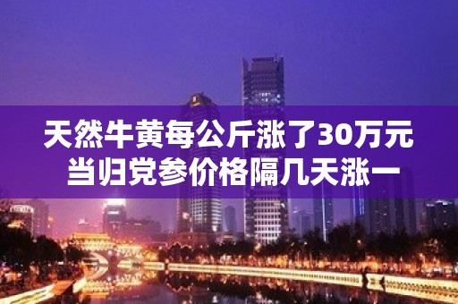 天然牛黄每公斤涨了30万元 当归党参价格隔几天涨一次