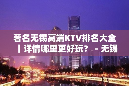 著名无锡高端KTV排名大全丨详情哪里更好玩？ – 无锡新区KTV排名大全