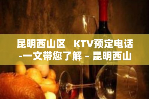 昆明西山区   KTV预定电话-一文带您了解 – 昆明西山KTV排名大全