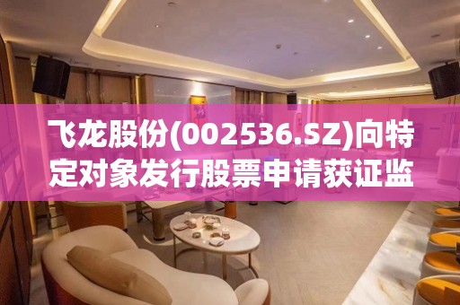 飞龙股份(002536.SZ)向特定对象发行股票申请获证监会同意注册批复