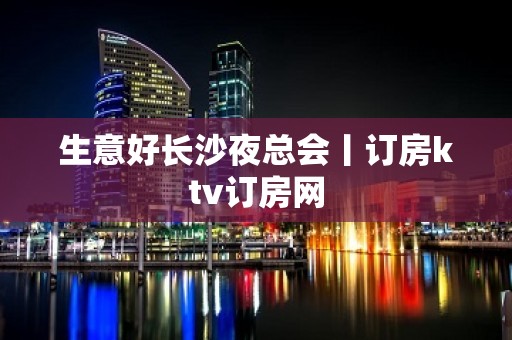 生意好长沙夜总会丨订房ktv订房网