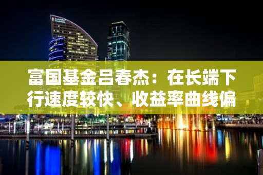 富国基金吕春杰：在长端下行速度较快、收益率曲线偏平背景下，中短端债券补下概率较高风险较小，可优先考虑