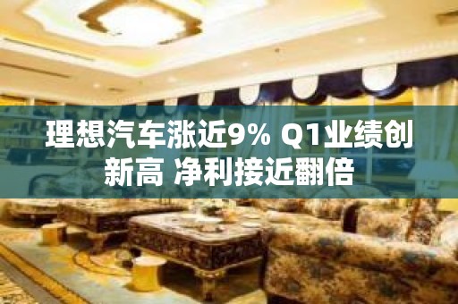 理想汽车涨近9% Q1业绩创新高 净利接近翻倍