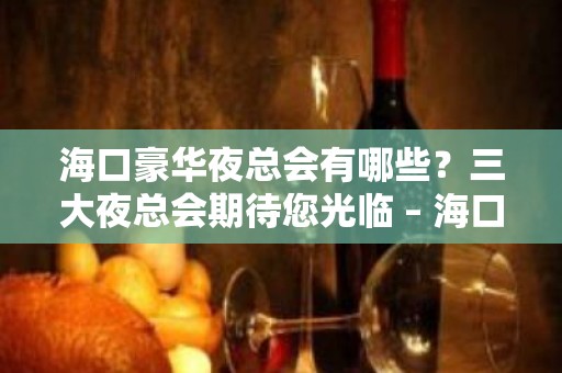 海口豪华夜总会有哪些？三大夜总会期待您光临 – 海口全海口KTV排名大全