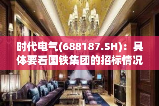 时代电气(688187.SH)：具体要看国铁集团的招标情况，但是能够增长是很明确