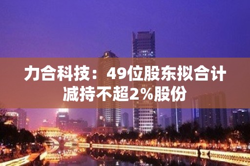 力合科技：49位股东拟合计减持不超2%股份