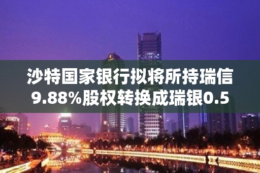 沙特国家银行拟将所持瑞信9.88%股权转换成瑞银0.5%股权