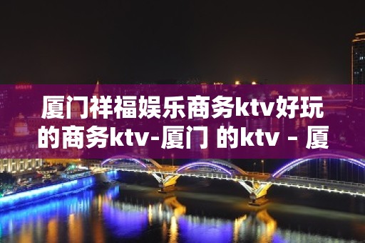 厦门祥福娱乐商务ktv好玩的商务ktv-厦门 的ktv – 厦门杏林KTV排名大全