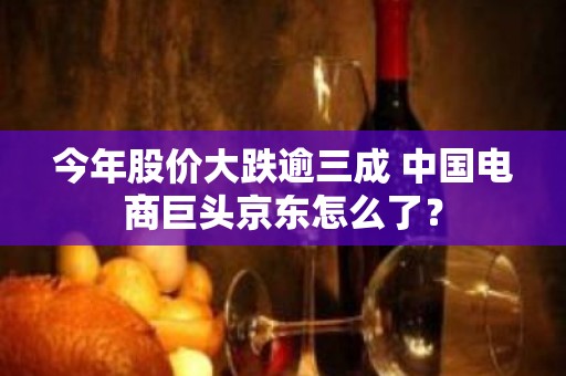 今年股价大跌逾三成 中国电商巨头京东怎么了？