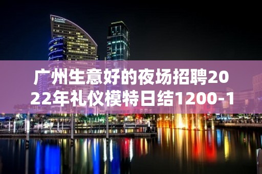 广州生意好的夜场招聘2022年礼仪模特日结1200-1500-ktv爆满生意好能获得成功