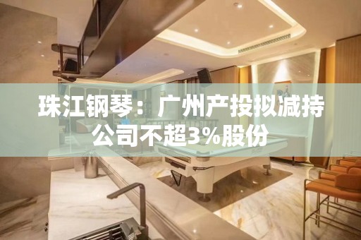 珠江钢琴：广州产投拟减持公司不超3%股份