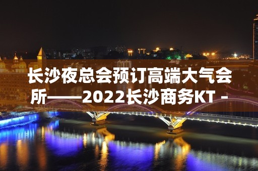 长沙夜总会预订高端大气会所——2022长沙商务KT – 长沙长沙KTV排名大全