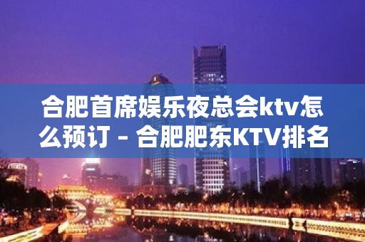 合肥首席娱乐夜总会ktv怎么预订 – 合肥肥东KTV排名大全