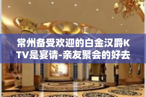 常州备受欢迎的白金汉爵KTV是宴请-亲友聚会的好去处