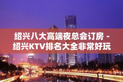 绍兴八大高端夜总会订房－绍兴KTV排名大全非常好玩