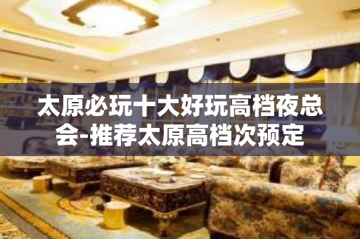 太原必玩十大好玩高档夜总会-推荐太原高档次预定