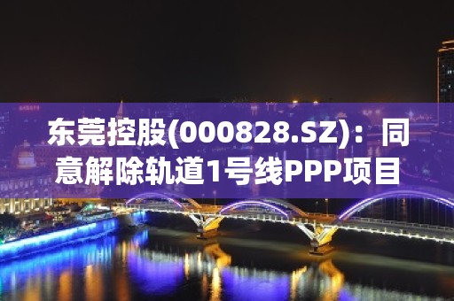 东莞控股(000828.SZ)：同意解除轨道1号线PPP项目合同