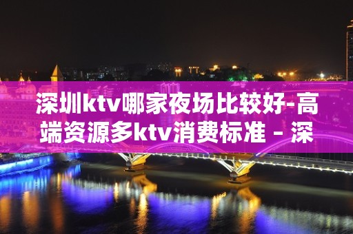 深圳ktv哪家夜场比较好-高端资源多ktv消费标准 – 深圳光明新区KTV排名大全