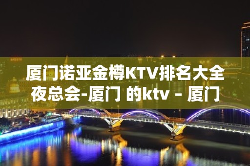 厦门诺亚金樽KTV排名大全夜总会-厦门 的ktv – 厦门海沧KTV排名大全