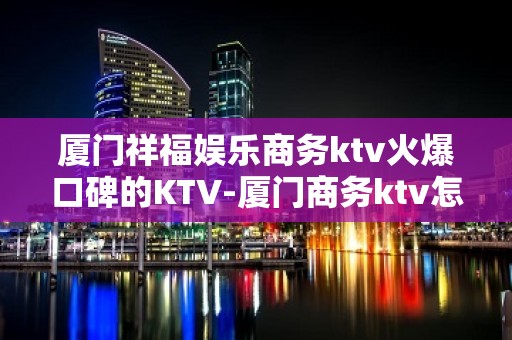 厦门祥福娱乐商务ktv火爆口碑的KTV-厦门商务ktv怎么预 – 厦门思明KTV排名大全