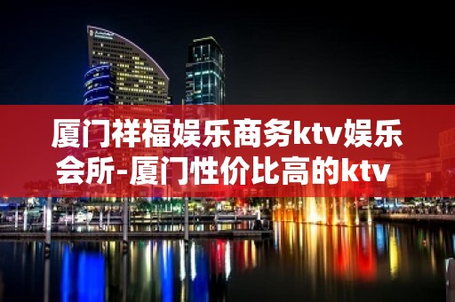 厦门祥福娱乐商务ktv娱乐会所-厦门性价比高的ktv – 厦门海沧KTV排名大全