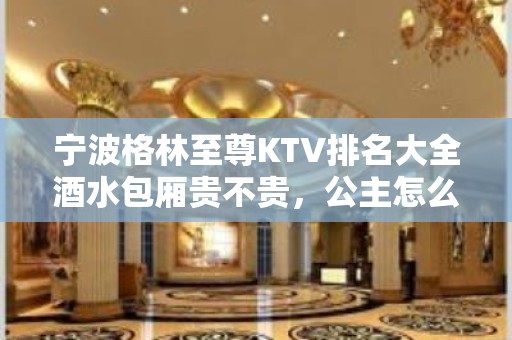 宁波格林至尊KTV排名大全酒水包厢贵不贵，公主怎么消费。