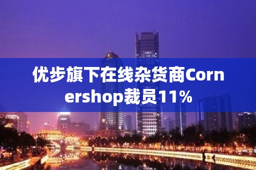 优步旗下在线杂货商Cornershop裁员11%