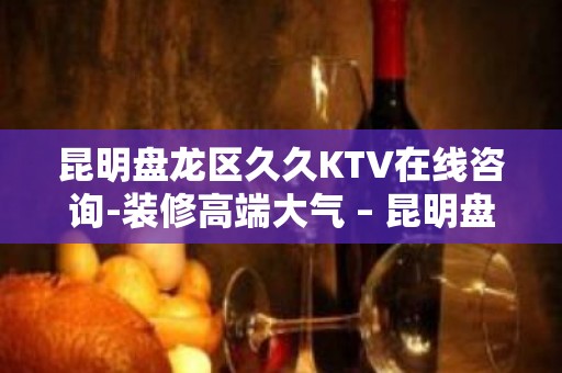 昆明盘龙区久久KTV在线咨询-装修高端大气 – 昆明盘龙KTV排名大全