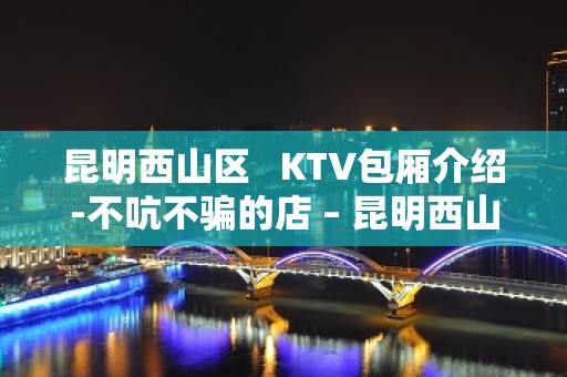 昆明西山区   KTV包厢介绍-不吭不骗的店 – 昆明西山KTV排名大全