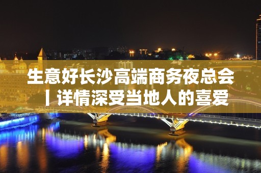 生意好长沙高端商务夜总会丨详情深受当地人的喜爱