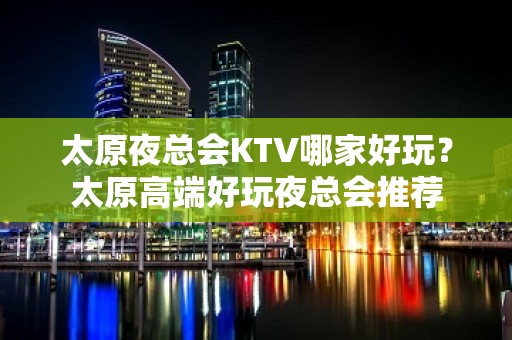 太原夜总会KTV哪家好玩？太原高端好玩夜总会推荐