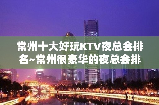 常州十大好玩KTV夜总会排名~常州很豪华的夜总会排 – 常州新北KTV排名大全