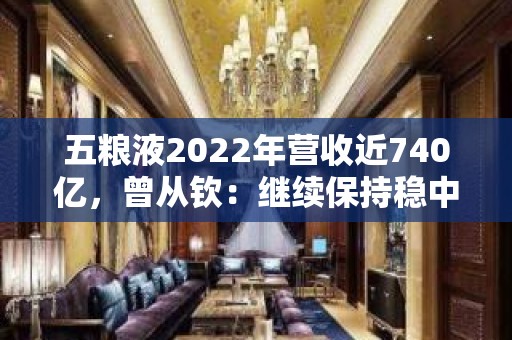 五粮液2022年营收近740亿，曾从钦：继续保持稳中有进、稳中向好的稳健发展势头