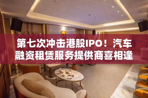 第七次冲击港股IPO！汽车融资租赁服务提供商喜相逢港交所再递表