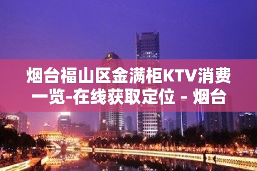 烟台福山区金满柜KTV消费一览-在线获取定位 – 烟台福山KTV排名大全