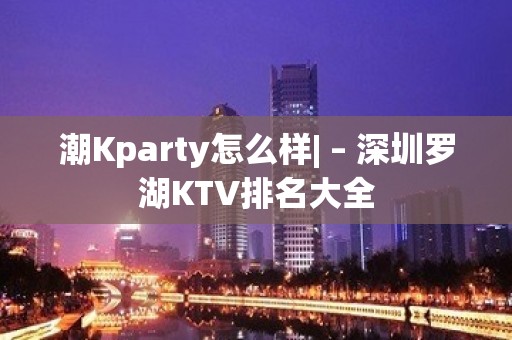 潮Kparty怎么样| – 深圳罗湖KTV排名大全