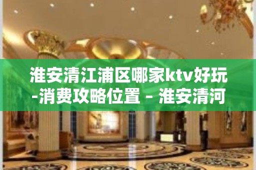 淮安清江浦区哪家ktv好玩-消费攻略位置 – 淮安清河KTV排名大全