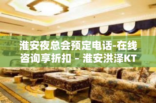 淮安夜总会预定电话-在线咨询享折扣 – 淮安洪泽KTV排名大全