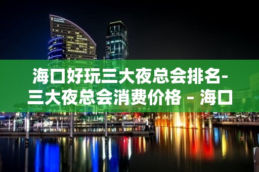 海口好玩三大夜总会排名-三大夜总会消费价格 – 海口全海口KTV排名大全