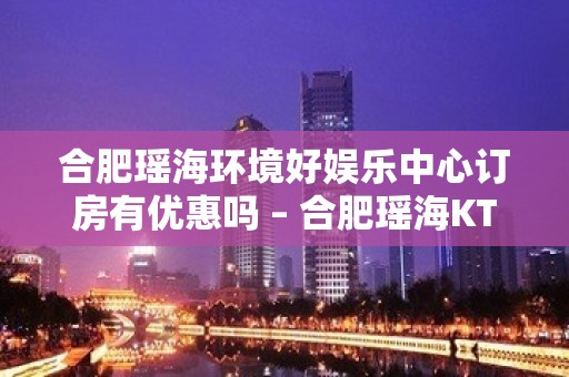 合肥瑶海环境好娱乐中心订房有优惠吗 – 合肥瑶海KTV排名大全