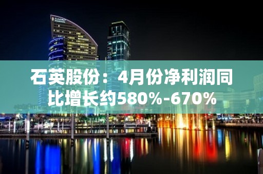 石英股份：4月份净利润同比增长约580%-670%