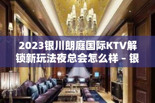 2023银川朗庭国际KTV解锁新玩法夜总会怎么样 – 银川兴庆KTV排名大全