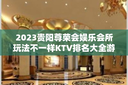 2023贵阳尊荣会娱乐会所玩法不一样KTV排名大全游戏 – 贵阳小河KTV排名大全