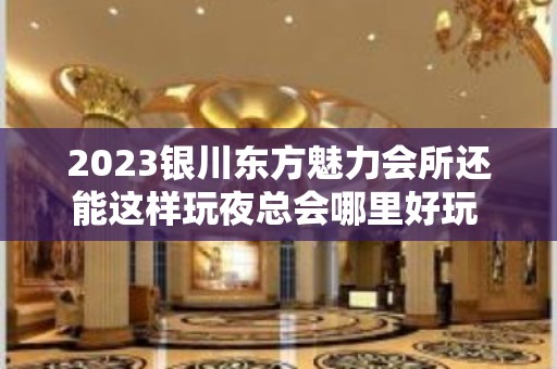 2023银川东方魅力会所还能这样玩夜总会哪里好玩 – 银川兴庆KTV排名大全