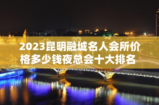 2023昆明融城名人会所价格多少钱夜总会十大排名 – 昆明宜良KTV排名大全