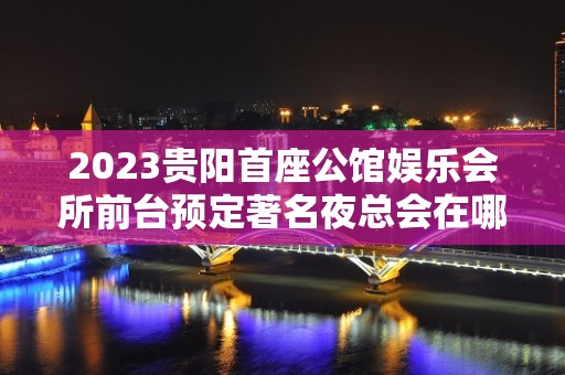 2023贵阳首座公馆娱乐会所前台预定著名夜总会在哪 – 贵阳南明KTV排名大全