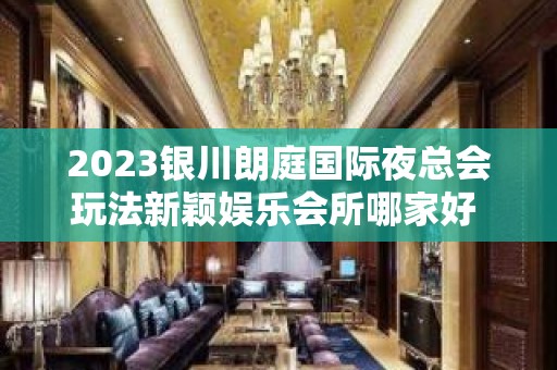 2023银川朗庭国际夜总会玩法新颖娱乐会所哪家好 – 银川兴庆KTV排名大全