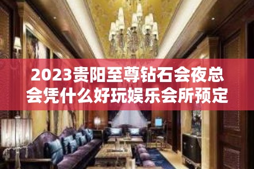 2023贵阳至尊钻石会夜总会凭什么好玩娱乐会所预定 – 贵阳修文KTV排名大全