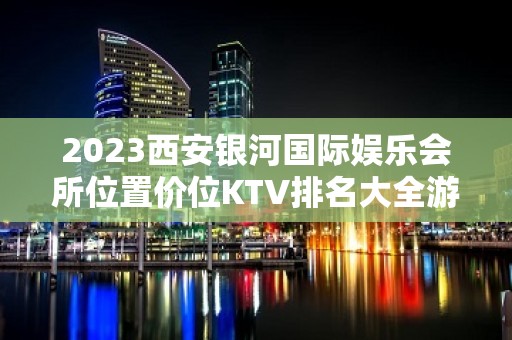 2023西安银河国际娱乐会所位置价位KTV排名大全游戏 – 西安蓝田孟村KTV排名大全